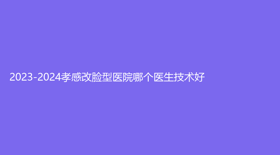 2023-2024孝感改臉型醫(yī)院哪個醫(yī)生技術(shù)好？