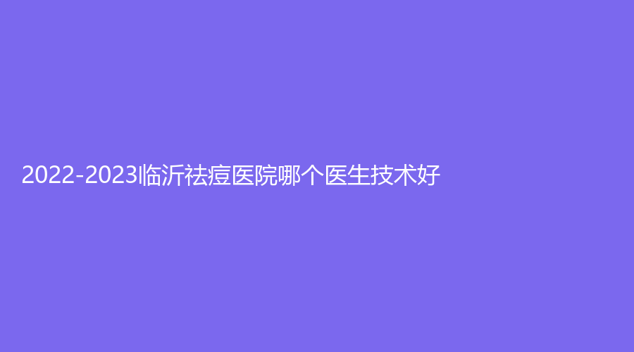 2022-2023臨沂祛痘醫(yī)院哪個(gè)醫(yī)生技術(shù)好？蘭瑟兒、協(xié)和醫(yī)院科、安婷秀等機(jī)構(gòu)哪家費(fèi)用低？