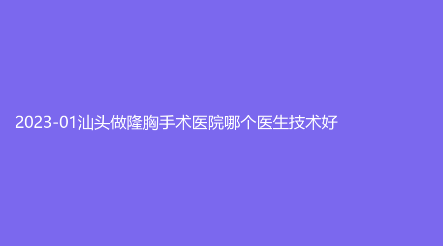 2023-01汕頭做隆胸手術(shù)醫(yī)院哪個(gè)醫(yī)生技術(shù)好？