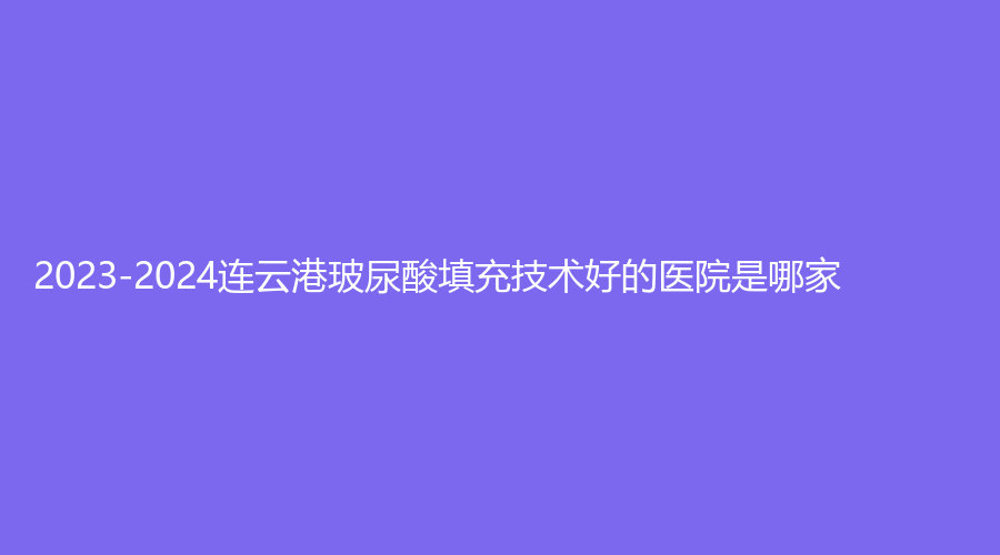 2023-2024連云港玻尿酸填充技術好的醫(yī)院是哪家？