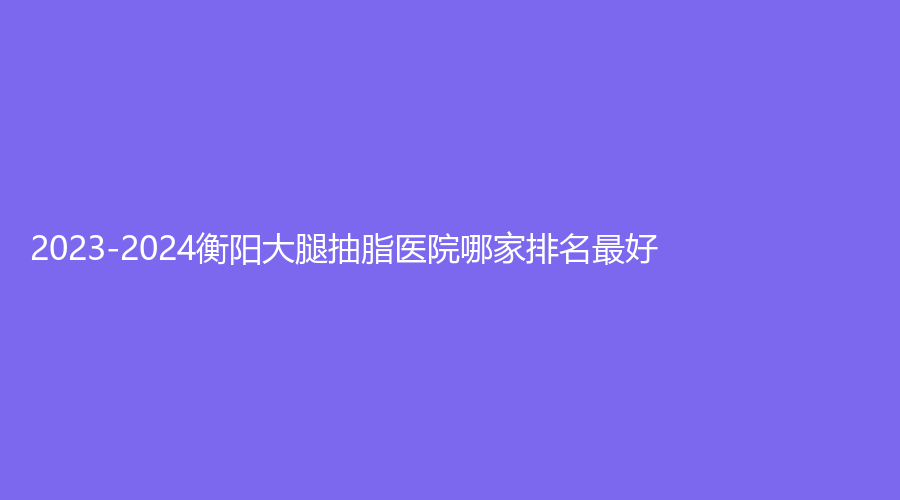 2023-2024衡陽大腿抽脂醫(yī)院哪家排名好？科凡美診所、耒陽貝美、衡東金典美集診所等機構哪家技術好？
