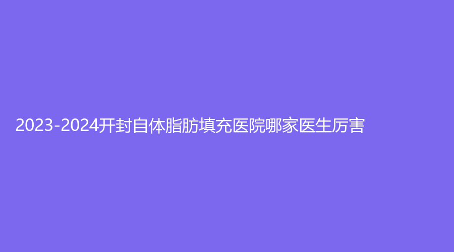 2023-2024開封自體脂肪填充醫(yī)院哪家醫(yī)生厲害？