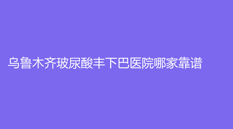 烏魯木齊玻尿酸豐下巴醫(yī)院哪家靠譜？明醫(yī)星、新疆星韓美、