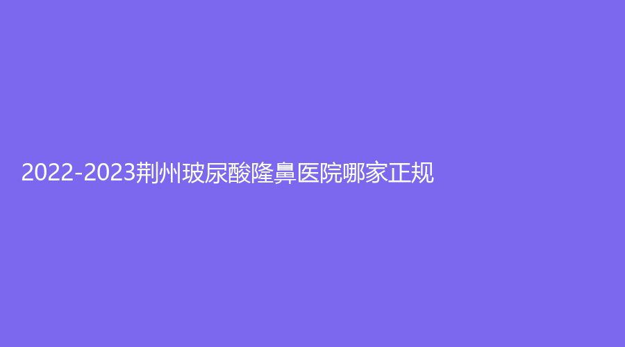 2022-2023荊州玻尿酸隆鼻醫(yī)院哪家正規(guī)？