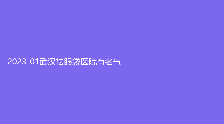 2023-01武漢祛眼袋醫(yī)院有名氣？錦顏、科技大學(xué)附屬天佑醫(yī)院科、韓辰等機(jī)構(gòu)榜上有名！