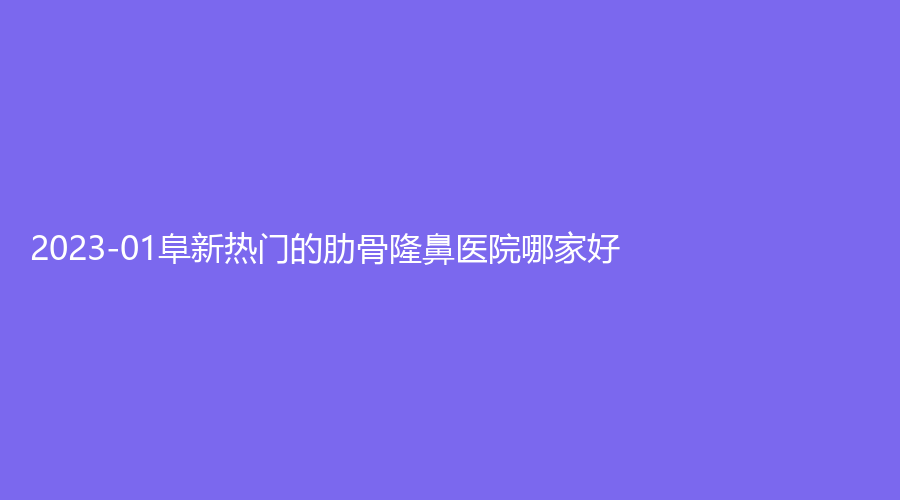 2023-01阜新熱門的肋骨隆鼻醫(yī)院哪家好？市中心醫(yī)院科、礦業(yè)集團總醫(yī)院燒傷外科、郭庭雙診所等機構(gòu)位列前五！