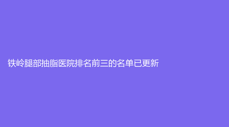 鐵嶺腿部抽脂醫(yī)院排名前三的名單已更新！