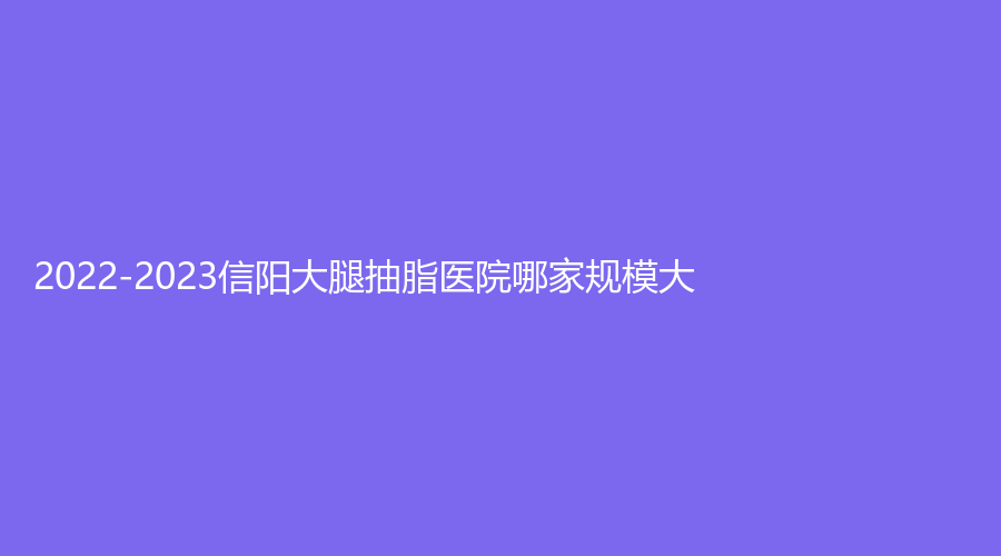 2022-2023信陽大腿抽脂醫(yī)院哪家規(guī)模大？修形美林、迷迭香診所、商城一美診所等機構(gòu)上榜！