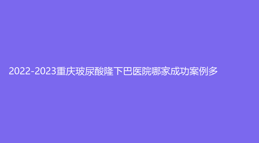 2022-2023重慶玻尿酸隆下巴醫(yī)院哪家成功案例多？伊美、蝶之星、瑪恩等機構哪家好？