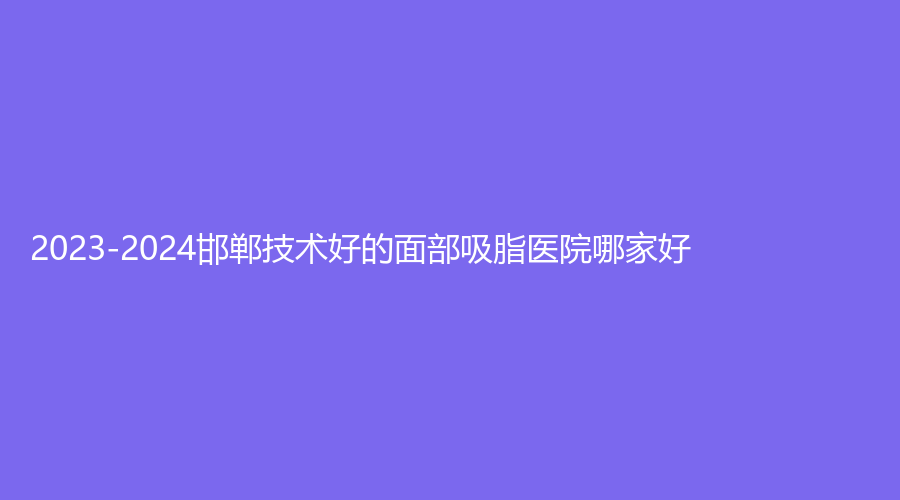 2023-2024邯鄲技術(shù)好的面部吸脂醫(yī)院哪家好？市中心醫(yī)院醫(yī)學(xué)科、現(xiàn)代麗人醫(yī)院中心、韓芳天下診所等機(jī)構(gòu)哪家醫(yī)生專業(yè)？