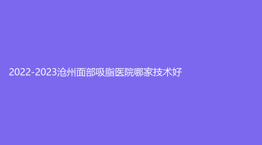 2022-2023滄州面部吸脂醫(yī)院哪家技術(shù)好？市中心醫(yī)院醫(yī)學(xué)美中心、華美婦產(chǎn)醫(yī)院科