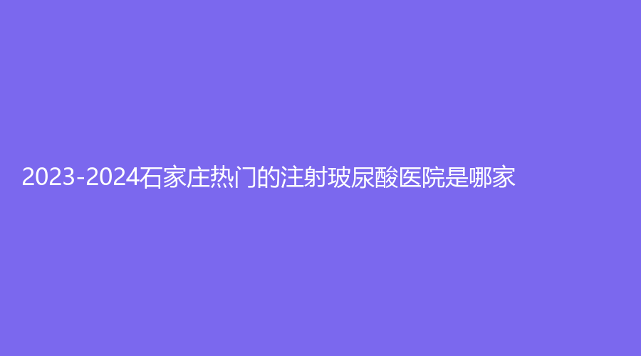 2023-2024石家莊熱門的注射玻尿酸醫(yī)院是哪家？