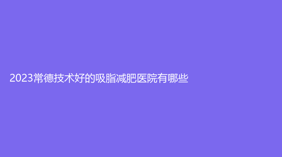 2023常德技術(shù)好的吸脂減肥醫(yī)院有哪些？