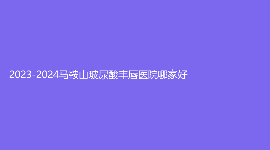 2023-2024馬鞍山玻尿酸豐唇醫(yī)院哪家好？