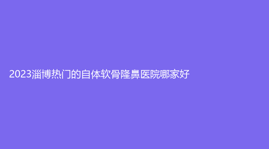 2023淄博熱門的自體軟骨隆鼻醫(yī)院哪家好？