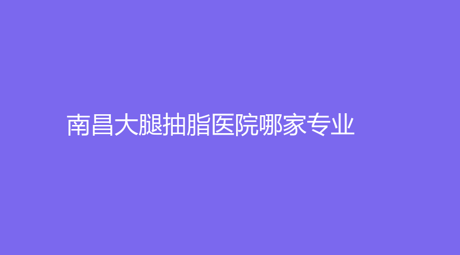 南昌大腿抽脂醫(yī)院哪家專業(yè)？美帝顏、美皇、科發(fā)源診所等機構(gòu)哪個案例多？