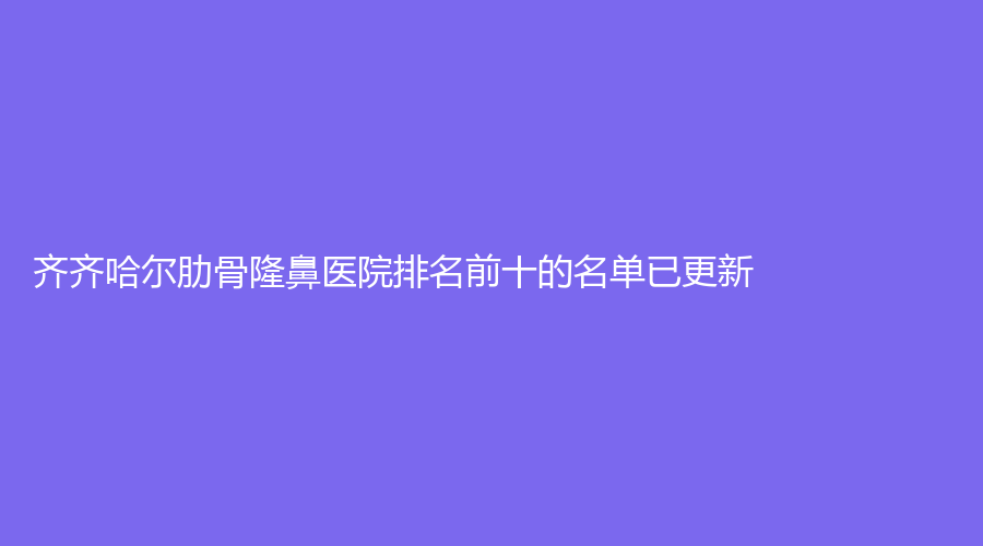 齊齊哈爾肋骨隆鼻醫(yī)院排名前十的名單已更新！