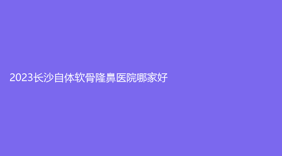 2023長(zhǎng)沙自體軟骨隆鼻醫(yī)院哪家好？鵬愛(ài)、希美醫(yī)院、美麗一號(hào)等機(jī)構(gòu)哪個(gè)案例多？