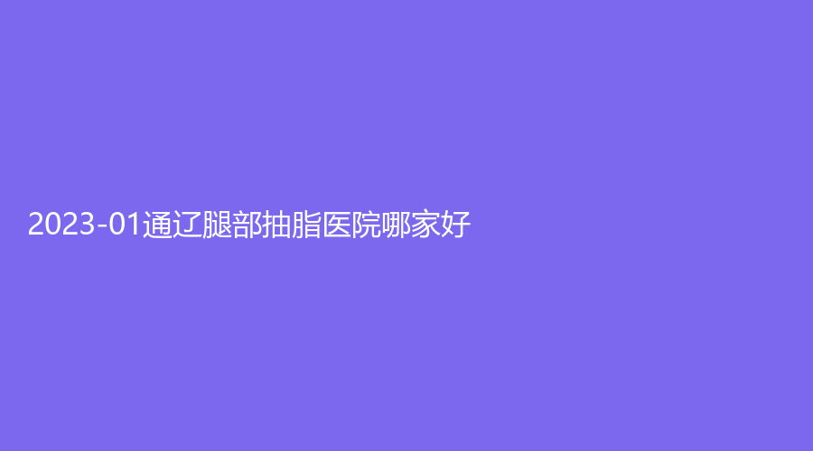 2023-01通遼腿部抽脂醫(yī)院哪家好？沐鑫診所、市醫(yī)院燒傷外科、世醫(yī)診所等機構