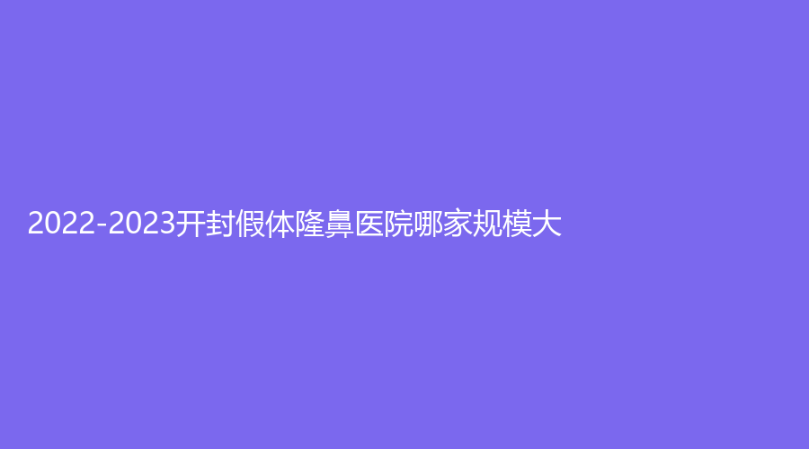 2022-2023開封假體隆鼻醫(yī)院哪家規(guī)模大？