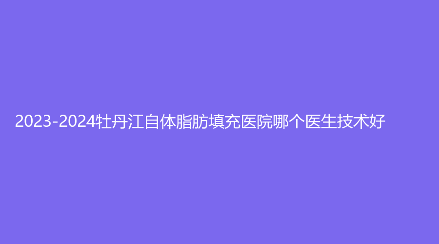 2023-2024牡丹江自體脂肪填充醫(yī)院哪個醫(yī)生技術(shù)好？
