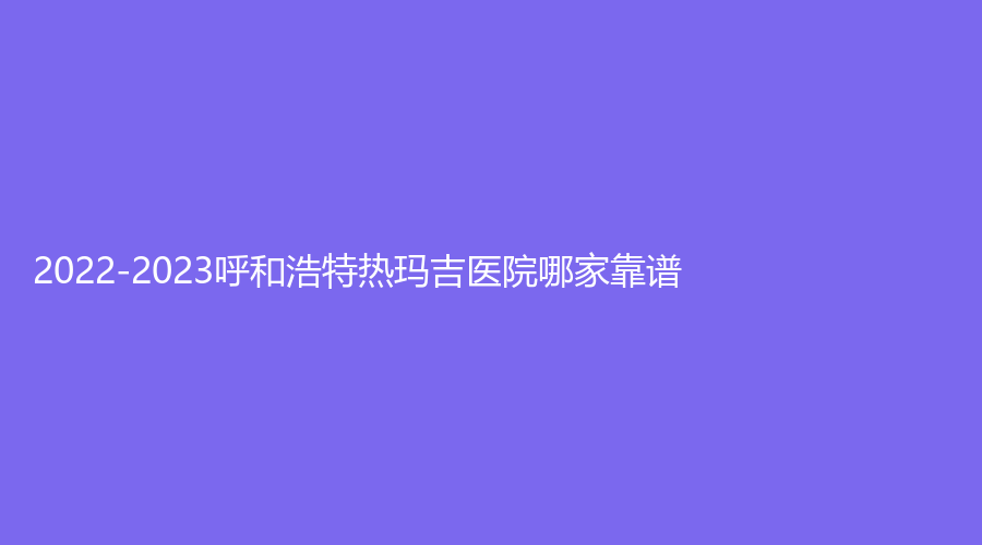 2022-2023呼和浩特?zé)岈敿t(yī)院哪家靠譜？