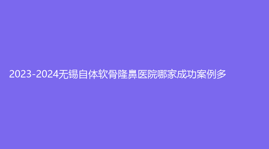 2023-2024無錫自體軟骨隆鼻醫(yī)院哪家成功案例多？萊芙氏、佳加麗、大愛麗諾等機構(gòu)上榜！
