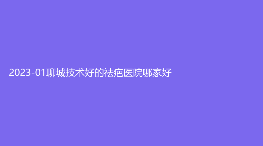 2023-01聊城技術(shù)好的祛疤醫(yī)院哪家好？