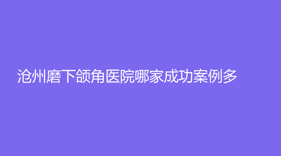滄州磨下頜角醫(yī)院哪家成功案例多？徐海鳳激光診所、靜港診所、韓博仕診所等機構(gòu)哪家價格低？