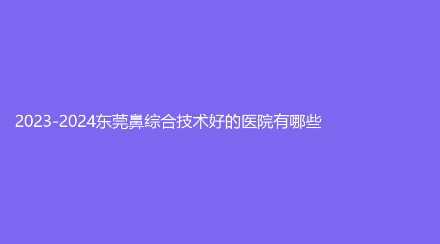 2023-2024東莞鼻綜合技術(shù)好的醫(yī)院有哪些？王曉杰診所、奧拉克診所、妍度診所等機(jī)構(gòu)位列前五！