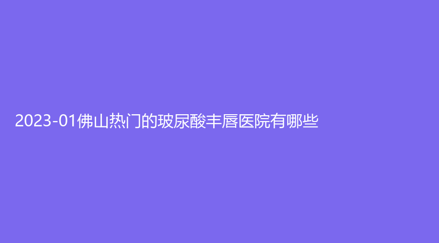 2023-01佛山熱門的玻尿酸豐唇醫(yī)院有哪些？姬妍、市第二人民醫(yī)院醫(yī)學(xué)科、佳麗等機(jī)構(gòu)登頂前三！