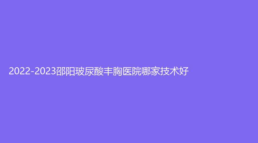 2022-2023邵陽玻尿酸豐胸醫(yī)院哪家技術好？格萊美、小張診所、婕麗診所等機構哪家好？