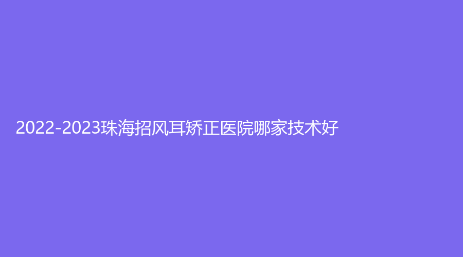 2022-2023珠海招風(fēng)耳矯正醫(yī)院哪家技術(shù)好？