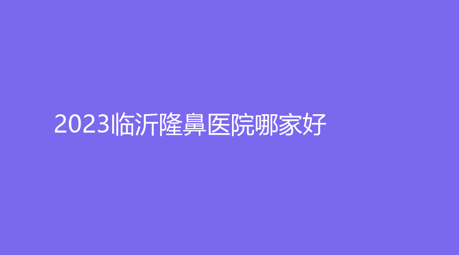 2023臨沂隆鼻醫(yī)院哪家好？瑞麗、蘭瑟兒、市中醫(yī)院中心等機(jī)構(gòu)穩(wěn)居前三！