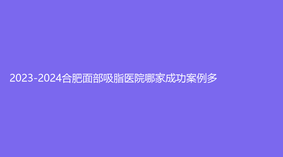 2023-2024合肥面部吸脂醫(yī)院哪家成功案例多？