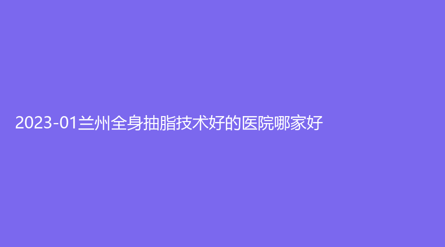 2023-01蘭州全身抽脂技術(shù)好的醫(yī)院哪家好？