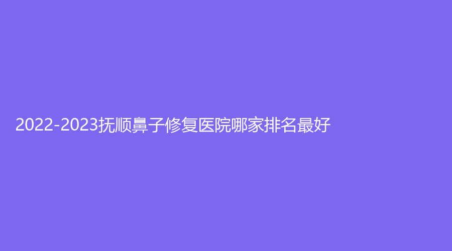 2022-2023撫順鼻子修復醫(yī)院哪家排名好？陳彩蓓（原新協(xié)和）診所、藍天診所、眼病醫(yī)院等機構(gòu)穩(wěn)居前三！