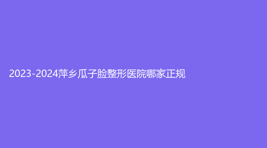 2023-2024萍鄉(xiāng)瓜子臉整形醫(yī)院哪家正規(guī)？天姿診所、優(yōu)美、百麗恒診所等機(jī)構(gòu)很受歡迎！