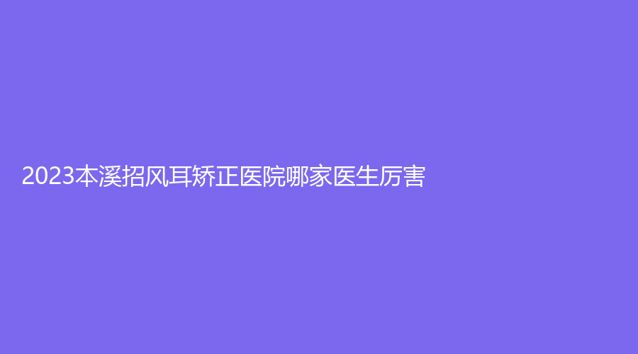 2023本溪招風(fēng)耳矯正醫(yī)院哪家醫(yī)生厲害？沈?qū)毲墼\所、曉明、王小明診所等機(jī)構(gòu)哪家靠譜？