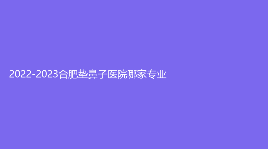 2022-2023合肥墊鼻子醫(yī)院哪家專業(yè)？