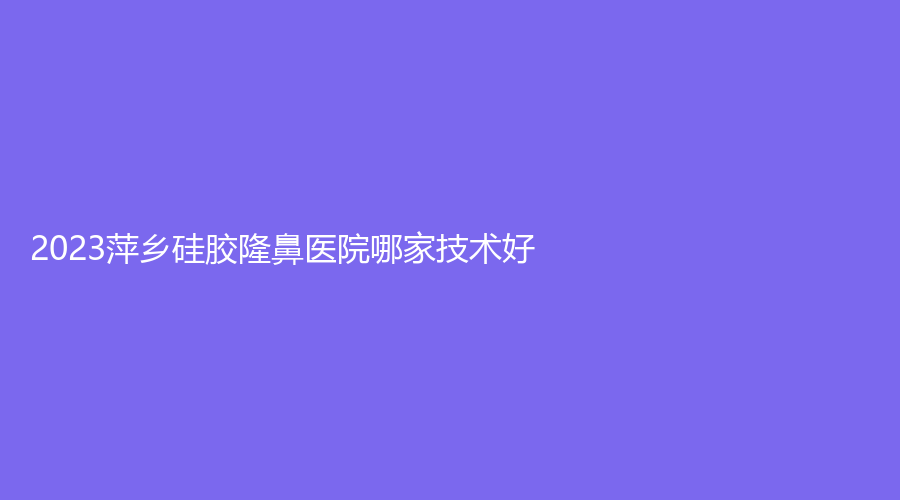 2023萍鄉(xiāng)硅膠隆鼻醫(yī)院哪家技術(shù)好？