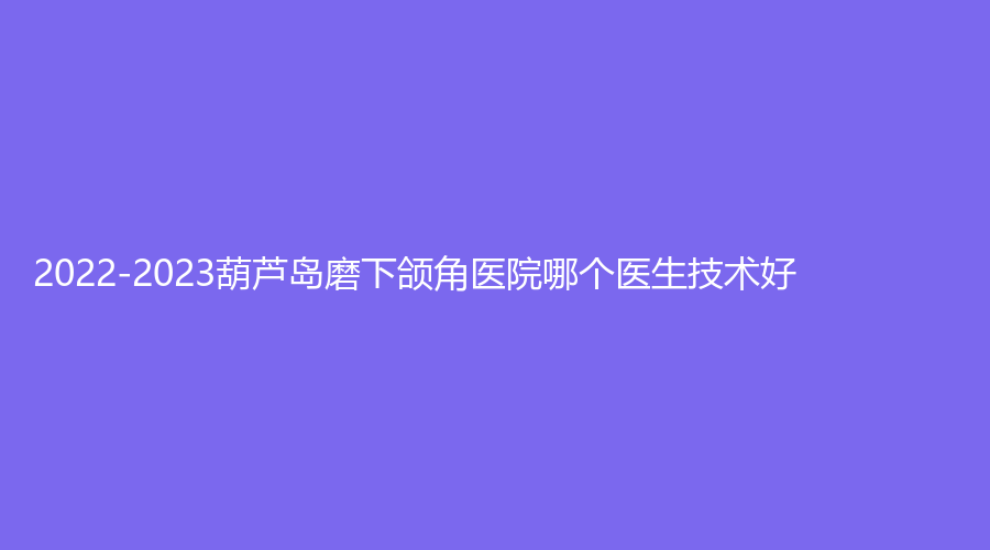2022-2023葫蘆島磨下頜角醫(yī)院哪個醫(yī)生技術好？