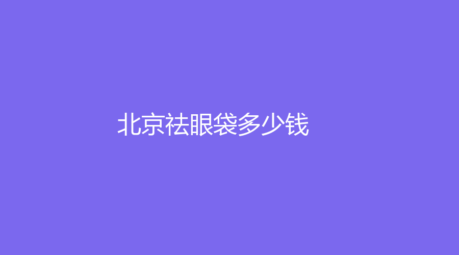 2023-2024在北京做祛眼袋多少費用？做祛眼袋有哪些好處？哪家醫(yī)院技術(shù)好？