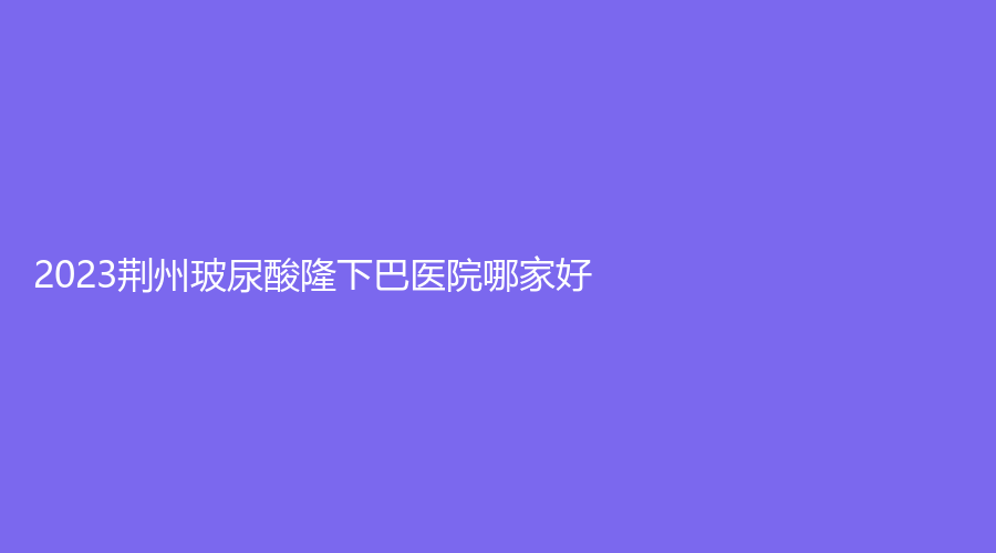 2023荊州玻尿酸隆下巴醫(yī)院哪家好？雅美津匯診所、亞太診所、公安縣中西結(jié)合燒傷醫(yī)院燒傷科等機(jī)構(gòu)哪家便宜？
