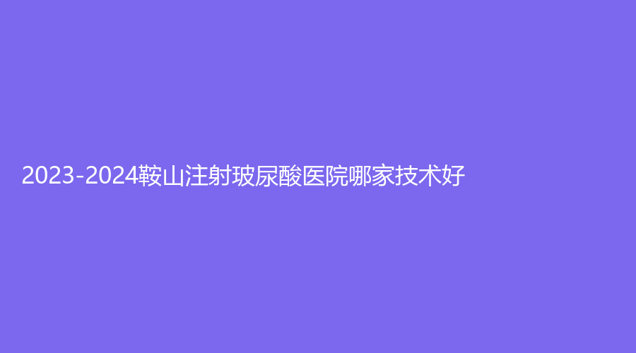 2023-2024鞍山注射玻尿酸醫(yī)院哪家技術(shù)好？