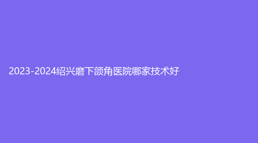 2023-2024紹興磨下頜角醫(yī)院哪家技術(shù)好？華美、高越中牙科診所、歆菲診所等機(jī)構(gòu)哪家靠譜？