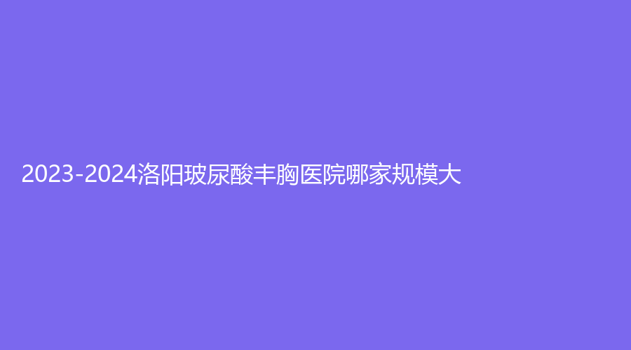 2023-2024洛陽玻尿酸豐胸醫(yī)院哪家規(guī)模大？