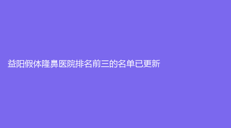 益陽假體隆鼻醫(yī)院排名前三的名單已更新！市人民醫(yī)院醫(yī)學科、華美、瑞瀾等機