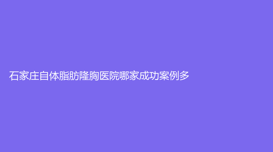 石家莊自體脂肪隆胸醫(yī)院哪家成功案例多？雅馨診所、美頌診所、俏佳人診所等機(jī)構(gòu)哪家靠譜？