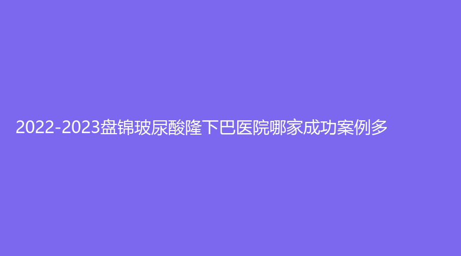 2022-2023盤錦玻尿酸隆下巴醫(yī)院哪家成功案例多？